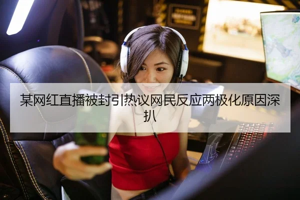某网红直播被封引热议网民反应两极化原因深扒