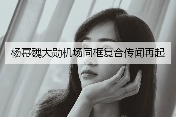 杨幂魏大勋机场同框复合传闻再起